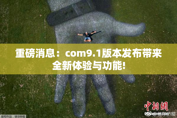 重磅消息：com9.1版本发布带来全新体验与功能!