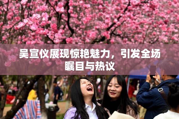 吴宣仪展现惊艳魅力，引发全场瞩目与热议