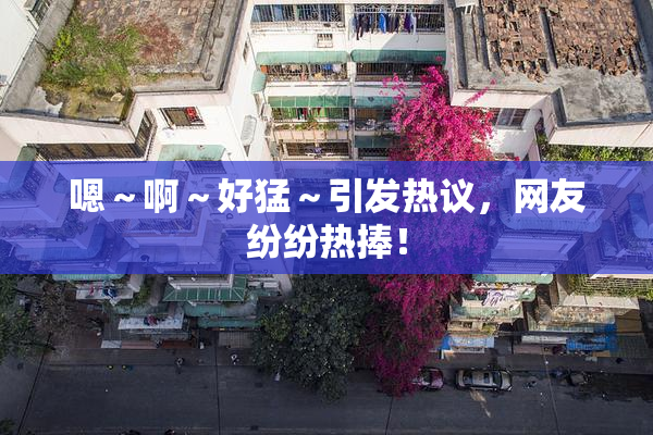 嗯～啊～好猛～引发热议，网友纷纷热捧！