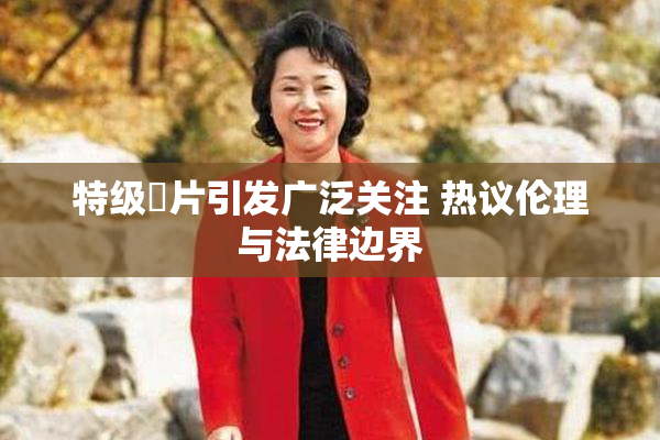 特级婬片引发广泛关注 热议伦理与法律边界