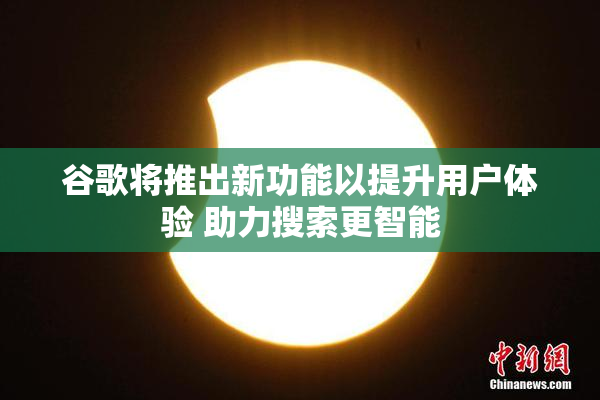 谷歌将推出新功能以提升用户体验 助力搜索更智能