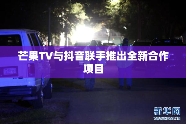 芒果TV与抖音联手推出全新合作项目