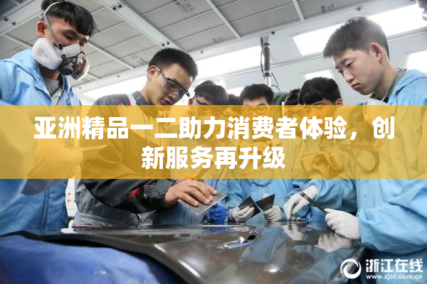 亚洲精品一二助力消费者体验，创新服务再升级