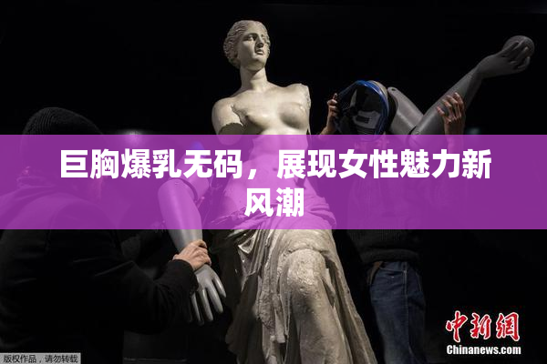 巨胸爆乳无码，展现女性魅力新风潮