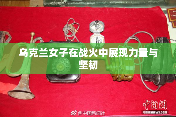 乌克兰女子在战火中展现力量与坚韧