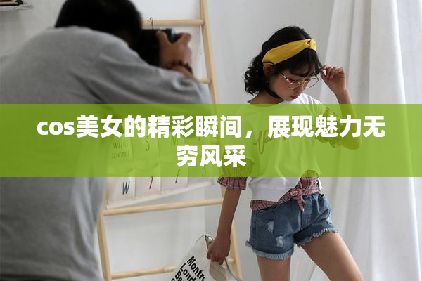 cos美女的精彩瞬间，展现魅力无穷风采