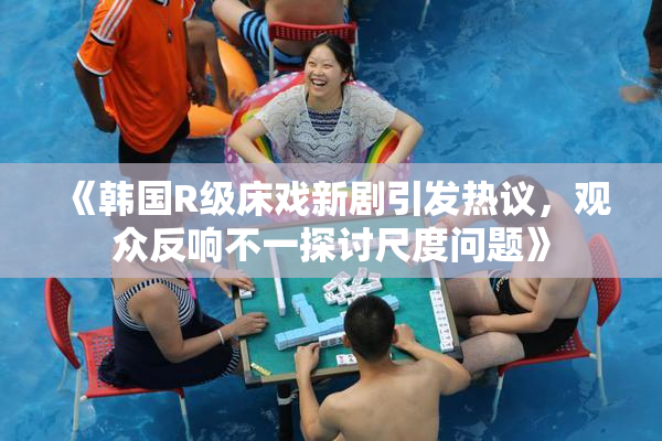 《韩国R级床戏新剧引发热议，观众反响不一探讨尺度问题》