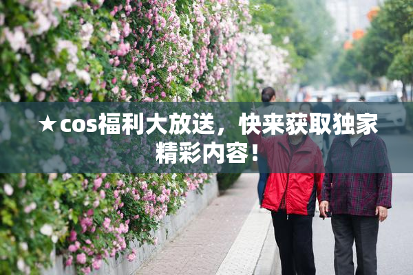★cos福利大放送，快来获取独家精彩内容！