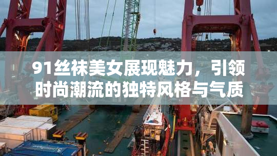 91丝袜美女展现魅力，引领时尚潮流的独特风格与气质