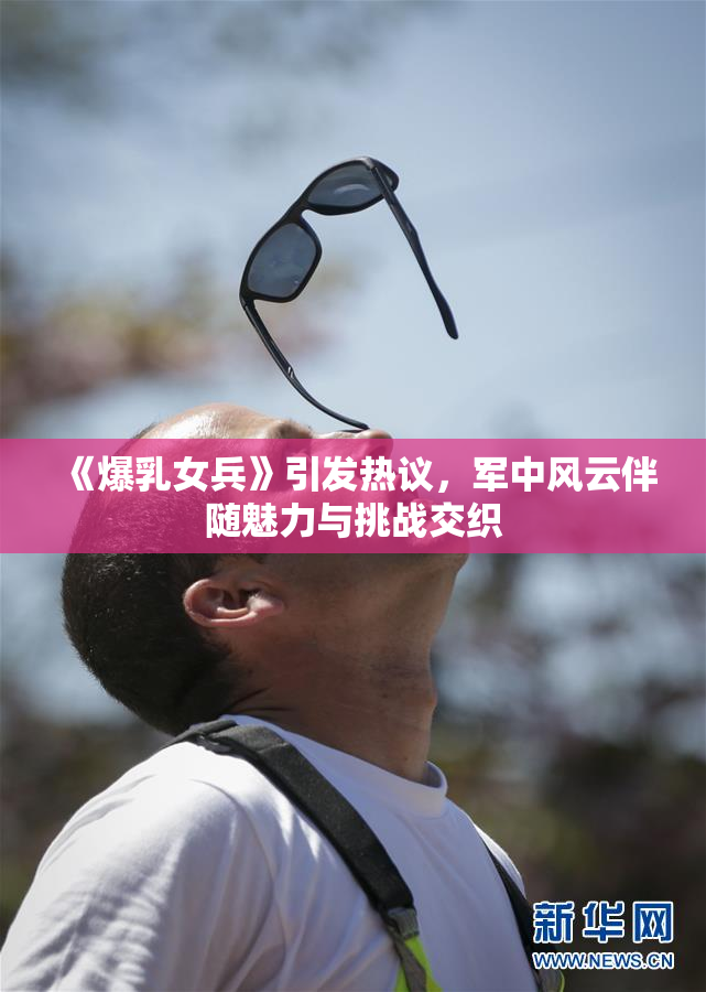 《爆乳女兵》引发热议，军中风云伴随魅力与挑战交织
