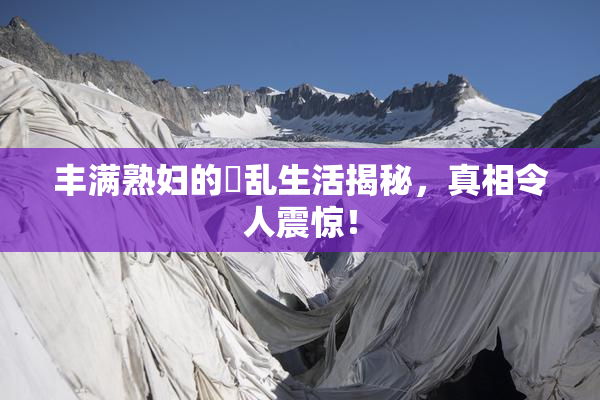 丰满熟妇的婬乱生活揭秘，真相令人震惊！
