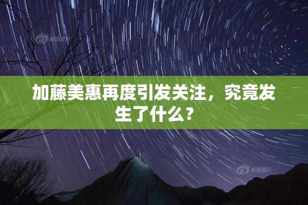 加藤美惠再度引发关注，究竟发生了什么？