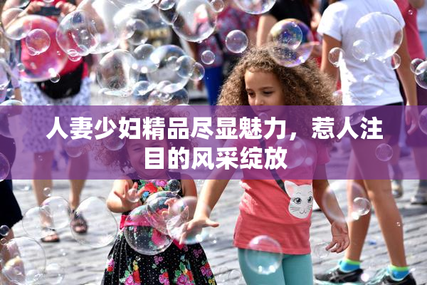 人妻少妇精品尽显魅力，惹人注目的风采绽放