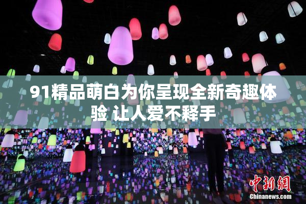 91精品萌白为你呈现全新奇趣体验 让人爱不释手