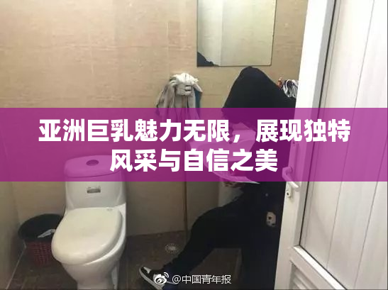亚洲巨乳魅力无限，展现独特风采与自信之美