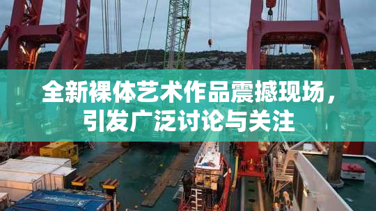 全新裸体艺术作品震撼现场，引发广泛讨论与关注