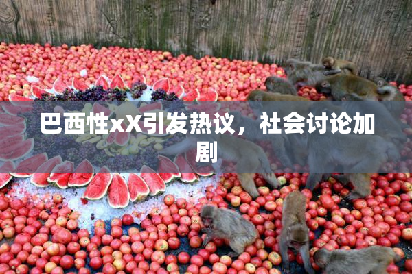 巴西性xX引发热议，社会讨论加剧