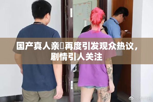 国产真人亲妺再度引发观众热议，剧情引人关注