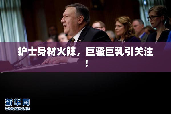 护士身材火辣，巨骚巨乳引关注！