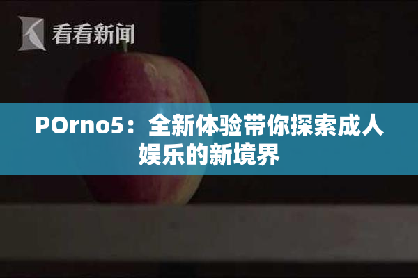 POrno5：全新体验带你探索成人娱乐的新境界