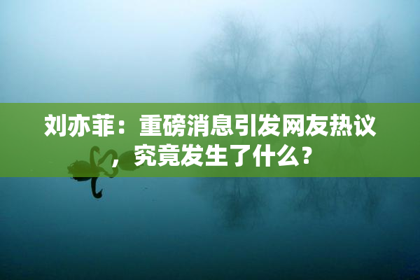 刘亦菲：重磅消息引发网友热议，究竟发生了什么？