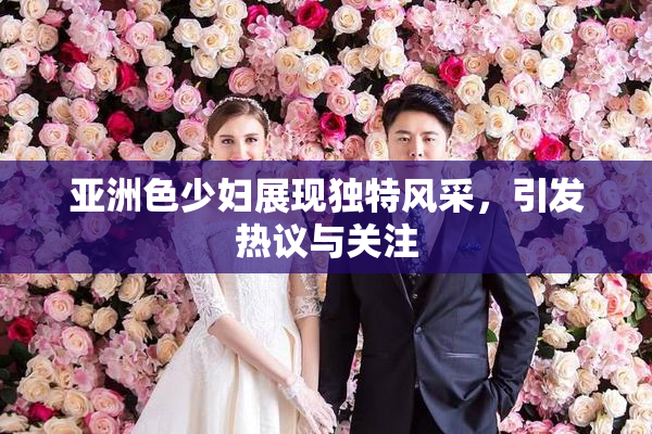 亚洲色少妇展现独特风采，引发热议与关注
