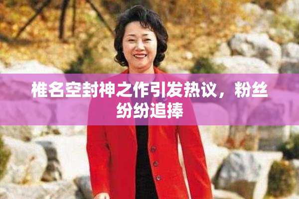椎名空封神之作引发热议，粉丝纷纷追捧