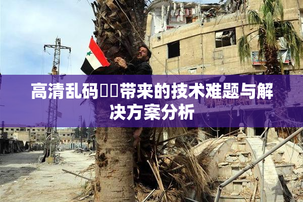 高清乱码❌‌带来的技术难题与解决方案分析