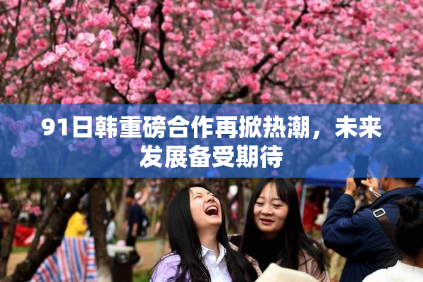 91日韩重磅合作再掀热潮，未来发展备受期待
