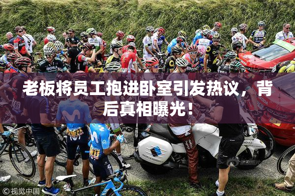 老板将员工抱进卧室引发热议，背后真相曝光！