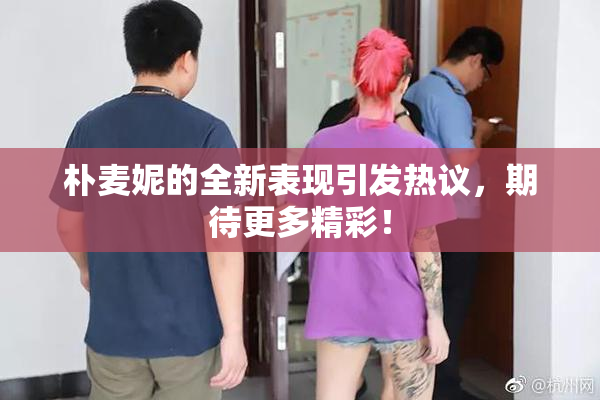 朴麦妮的全新表现引发热议，期待更多精彩！