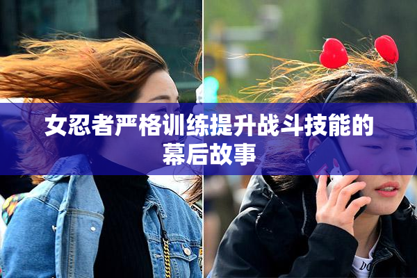 女忍者严格训练提升战斗技能的幕后故事