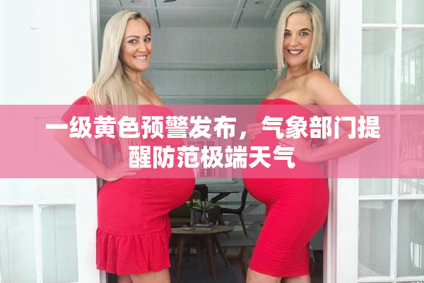 一级黄色预警发布，气象部门提醒防范极端天气