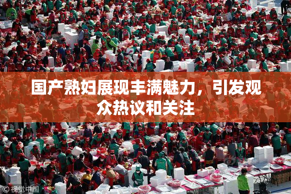 国产熟妇展现丰满魅力，引发观众热议和关注