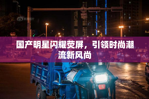 国产明星闪耀荧屏，引领时尚潮流新风尚