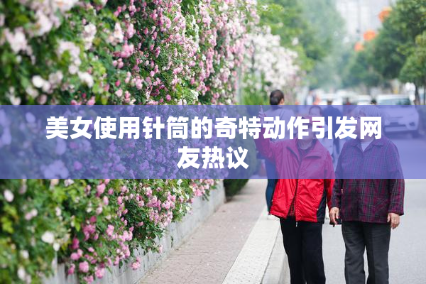美女使用针筒的奇特动作引发网友热议