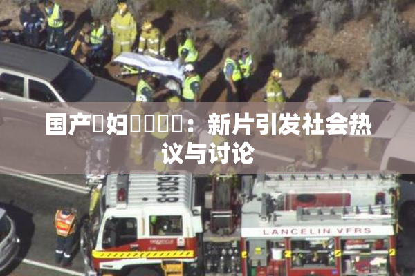 国产婬妇❌‌❌‌：新片引发社会热议与讨论