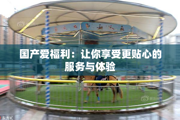 国产爱福利：让你享受更贴心的服务与体验