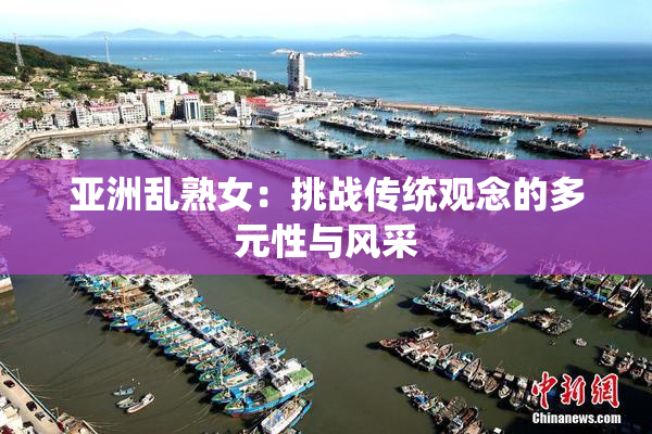 亚洲乱熟女：挑战传统观念的多元性与风采