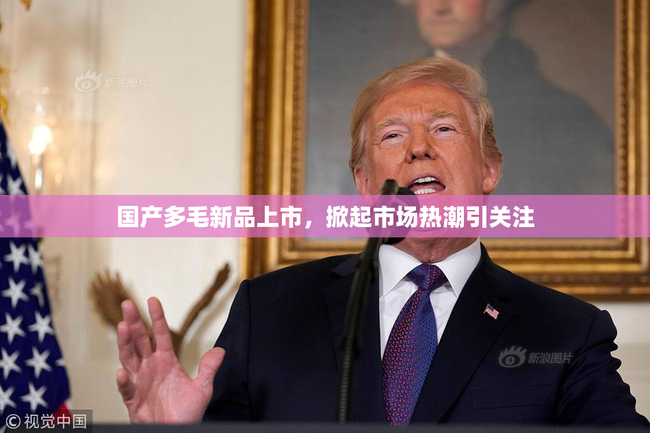 国产多毛新品上市，掀起市场热潮引关注