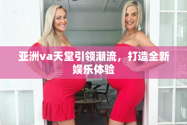 亚洲va天堂引领潮流，打造全新娱乐体验