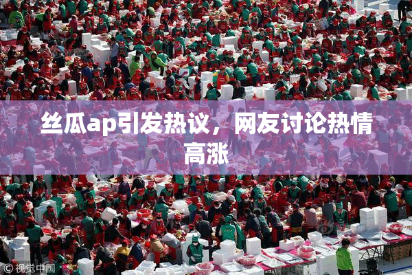 丝瓜ap引发热议，网友讨论热情高涨