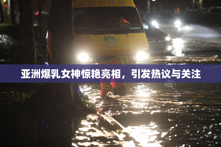 亚洲爆乳女神惊艳亮相，引发热议与关注