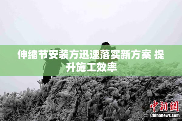 伸缩节安装方迅速落实新方案 提升施工效率