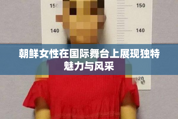 朝鲜女性在国际舞台上展现独特魅力与风采