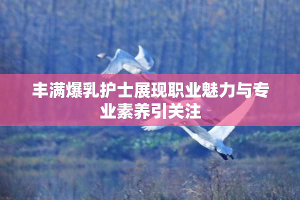 丰满爆乳护士展现职业魅力与专业素养引关注