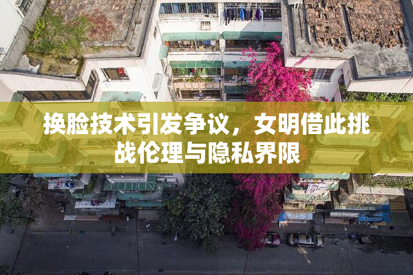 换脸技术引发争议，女明借此挑战伦理与隐私界限