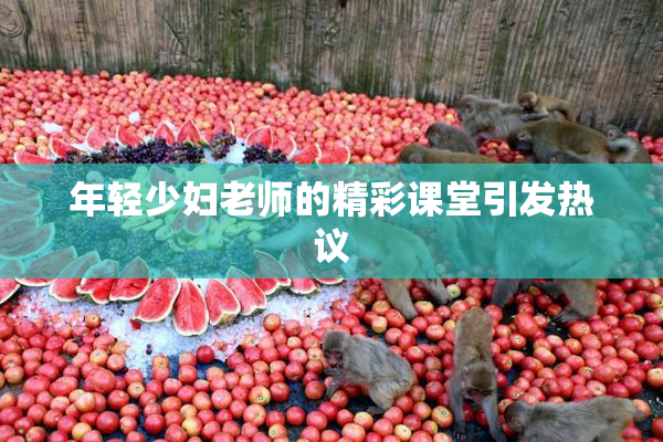 年轻少妇老师的精彩课堂引发热议