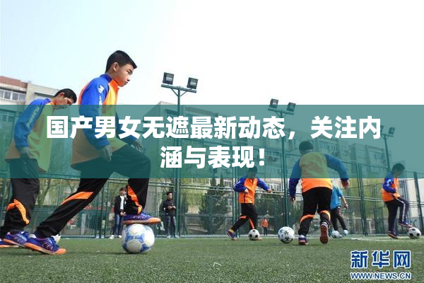 国产男女无遮最新动态，关注内涵与表现！