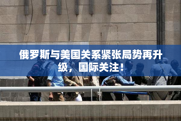 俄罗斯与美国关系紧张局势再升级，国际关注！